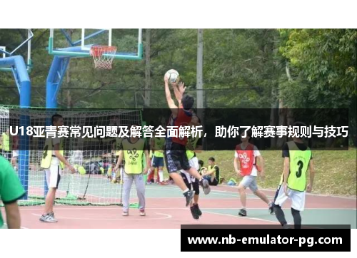 U18亚青赛常见问题及解答全面解析,助你了解赛事规则与技巧 U18亚青赛常见问题及解答全面解析,助你了解赛事规则与技巧