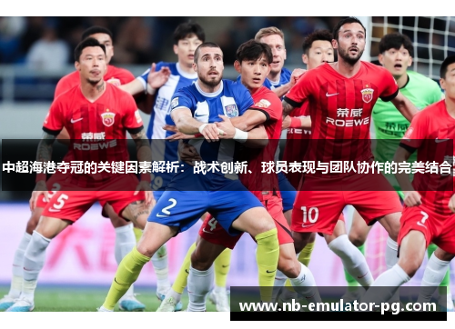 中超海港夺冠的关键因素解析：战术创新、球员表现与团队协作的完美结合