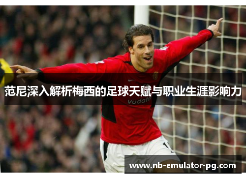 范尼深入解析梅西的足球天赋与职业生涯影响力 范尼深入解析梅西的足球天赋与职业生涯影响力