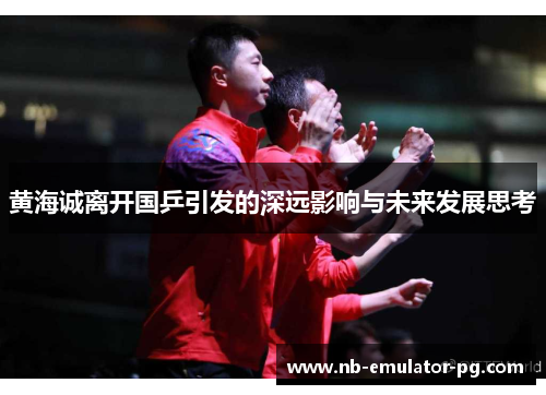黄海诚离开国乒引发的深远影响与未来发展思考 黄海诚离开国乒引发的深远影响与未来发展思考