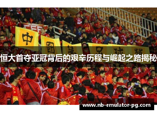 恒大首夺亚冠背后的艰辛历程与崛起之路揭秘