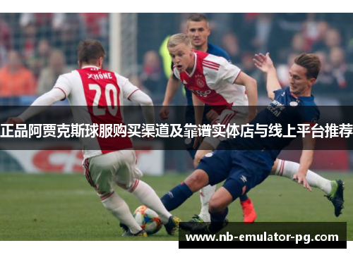 正品阿贾克斯球服购买渠道及靠谱实体店与线上平台推荐 正品阿贾克斯球服购买渠道及靠谱实体店与线上平台推荐