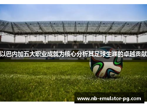 以巴内加五大职业成就为核心分析其足球生涯的卓越贡献