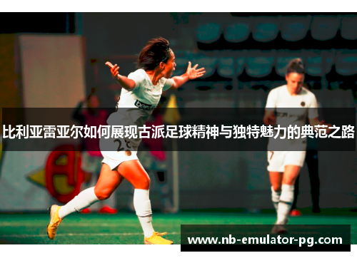 比利亚雷亚尔如何展现古派足球精神与独特魅力的典范之路 比利亚雷亚尔如何展现古派足球精神与独特魅力的典范之路