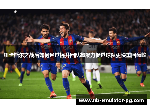 纽卡斯尔之战后如何通过提升团队凝聚力促进球队更快重回巅峰 纽卡斯尔之战后如何通过提升团队凝聚力促进球队更快重回巅峰
