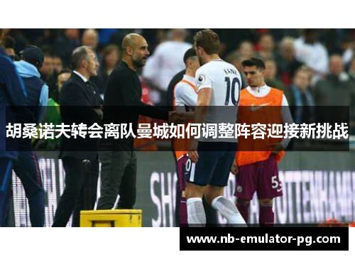 胡桑诺夫转会离队曼城如何调整阵容迎接新挑战 胡桑诺夫转会离队曼城如何调整阵容迎接新挑战