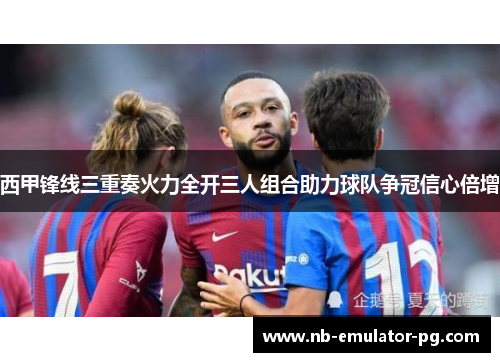 西甲锋线三重奏火力全开三人组合助力球队争冠信心倍增 西甲锋线三重奏火力全开三人组合助力球队争冠信心倍增