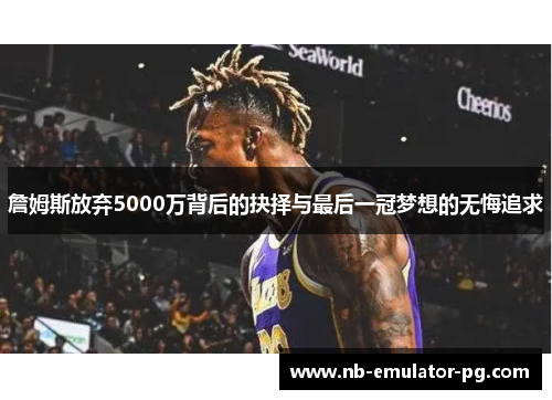 詹姆斯放弃5000万背后的抉择与最后一冠梦想的无悔追求 詹姆斯放弃5000万背后的抉择与最后一冠梦想的无悔追求