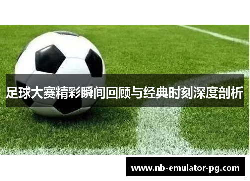 足球大赛精彩瞬间回顾与经典时刻深度剖析