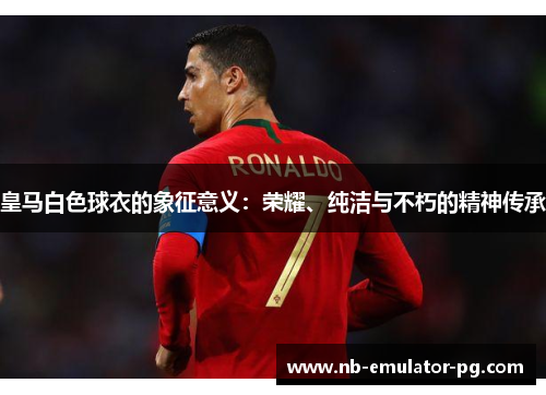 皇马白色球衣的象征意义：荣耀、纯洁与不朽的精神传承