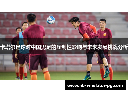 卡塔尔足球对中国男足的压制性影响与未来发展挑战分析 卡塔尔足球对中国男足的压制性影响与未来发展挑战分析