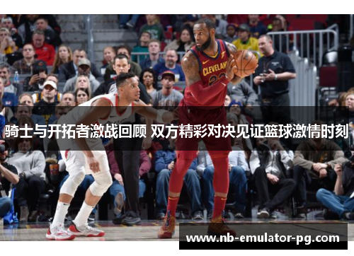 骑士与开拓者激战回顾 双方精彩对决见证篮球激情时刻 骑士与开拓者激战回顾 双方精彩对决见证篮球激情时刻