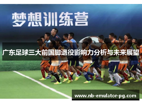 广东足球三大前国脚退役影响力分析与未来展望