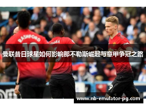 曼联昔日球星如何影响那不勒斯崛起与意甲争冠之路 曼联昔日球星如何影响那不勒斯崛起与意甲争冠之路