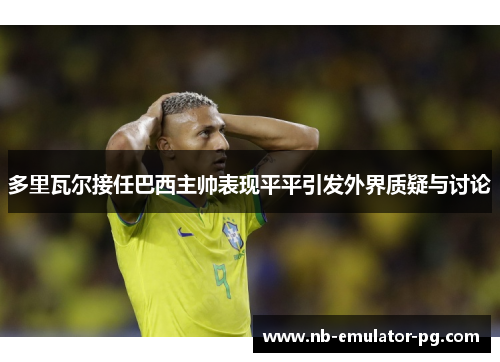 多里瓦尔接任巴西主帅表现平平引发外界质疑与讨论