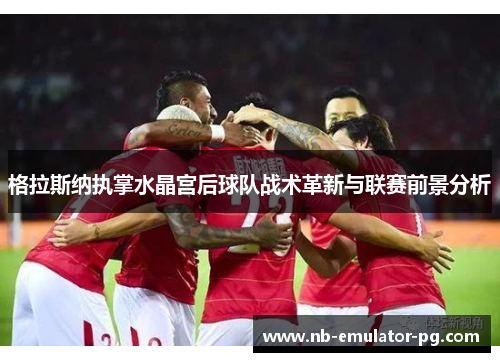 格拉斯纳执掌水晶宫后球队战术革新与联赛前景分析