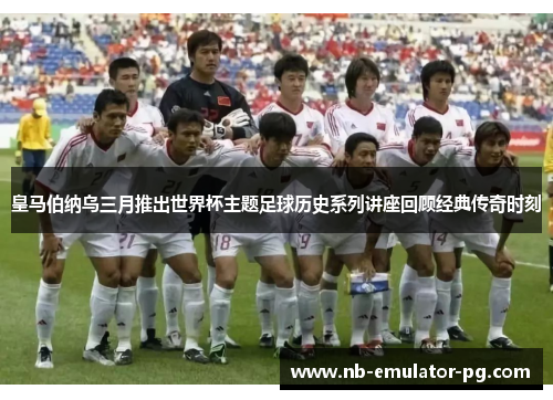 皇马伯纳乌三月推出世界杯主题足球历史系列讲座回顾经典传奇时刻