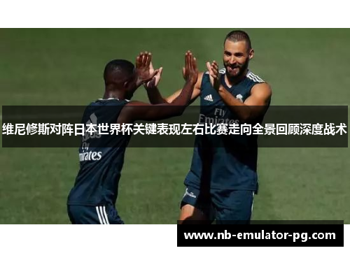 维尼修斯对阵日本世界杯关键表现左右比赛走向全景回顾深度战术