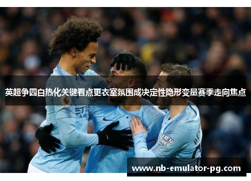 英超争四白热化关键看点更衣室氛围成决定性隐形变量赛季走向焦点