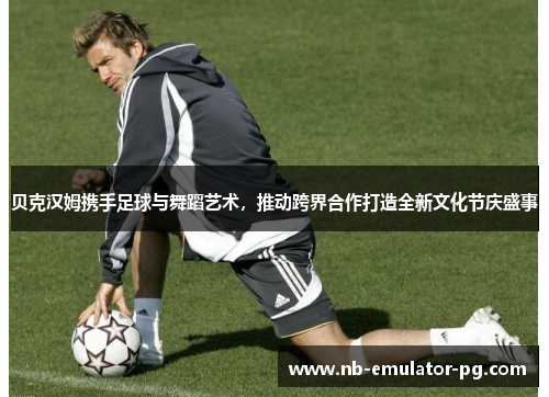 贝克汉姆携手足球与舞蹈艺术，推动跨界合作打造全新文化节庆盛事