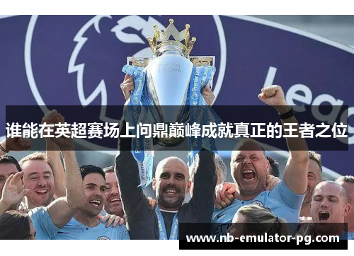 谁能在英超赛场上问鼎巅峰成就真正的王者之位
