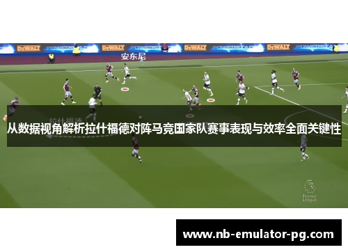 从数据视角解析拉什福德对阵马竞国家队赛事表现与效率全面关键性 从数据视角解析拉什福德对阵马竞国家队赛事表现与效率全面关键性