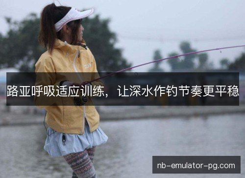 路亚呼吸适应训练，让深水作钓节奏更平稳