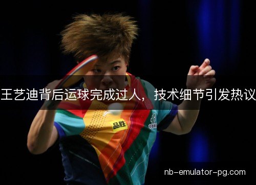王艺迪背后运球完成过人，技术细节引发热议